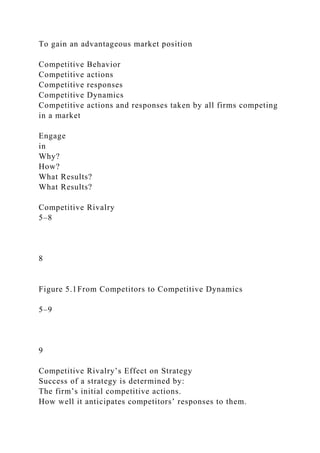 To gain an advantageous market position
Competitive Behavior
Competitive actions
Competitive responses
Competitive Dynamics
Competitive actions and responses taken by all firms competing
in a market
Engage
in
Why?
How?
What Results?
What Results?
Competitive Rivalry
5–8
8
Figure 5.1From Competitors to Competitive Dynamics
5–9
9
Competitive Rivalry’s Effect on Strategy
Success of a strategy is determined by:
The firm’s initial competitive actions.
How well it anticipates competitors’ responses to them.
 