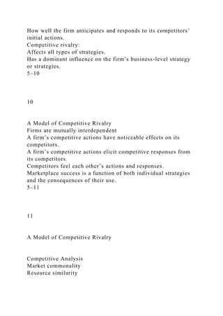 How well the firm anticipates and responds to its competitors’
initial actions.
Competitive rivalry:
Affects all types of strategies.
Has a dominant influence on the firm’s business-level strategy
or strategies.
5–10
10
A Model of Competitive Rivalry
Firms are mutually interdependent
A firm’s competitive actions have noticeable effects on its
competitors.
A firm’s competitive actions elicit competitive responses from
its competitors.
Competitors feel each other’s actions and responses.
Marketplace success is a function of both individual strategies
and the consequences of their use.
5–11
11
A Model of Competitive Rivalry
Competitive Analysis
Market commonality
Resource similarity
 