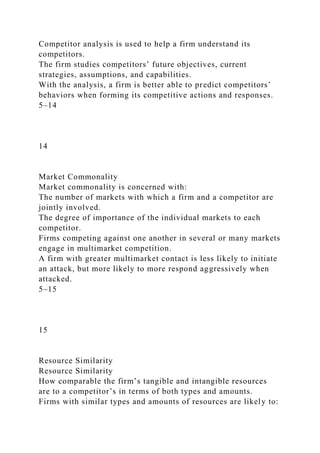Competitor analysis is used to help a firm understand its
competitors.
The firm studies competitors’ future objectives, current
strategies, assumptions, and capabilities.
With the analysis, a firm is better able to predict competitors’
behaviors when forming its competitive actions and responses.
5–14
14
Market Commonality
Market commonality is concerned with:
The number of markets with which a firm and a competitor are
jointly involved.
The degree of importance of the individual markets to each
competitor.
Firms competing against one another in several or many markets
engage in multimarket competition.
A firm with greater multimarket contact is less likely to initiate
an attack, but more likely to more respond aggressively when
attacked.
5–15
15
Resource Similarity
Resource Similarity
How comparable the firm’s tangible and intangible resources
are to a competitor’s in terms of both types and amounts.
Firms with similar types and amounts of resources are likely to:
 