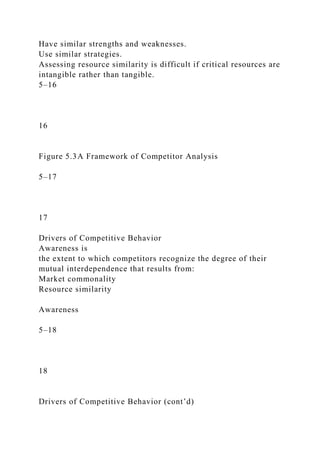 Have similar strengths and weaknesses.
Use similar strategies.
Assessing resource similarity is difficult if critical resources are
intangible rather than tangible.
5–16
16
Figure 5.3A Framework of Competitor Analysis
5–17
17
Drivers of Competitive Behavior
Awareness is
the extent to which competitors recognize the degree of their
mutual interdependence that results from:
Market commonality
Resource similarity
Awareness
5–18
18
Drivers of Competitive Behavior (cont’d)
 