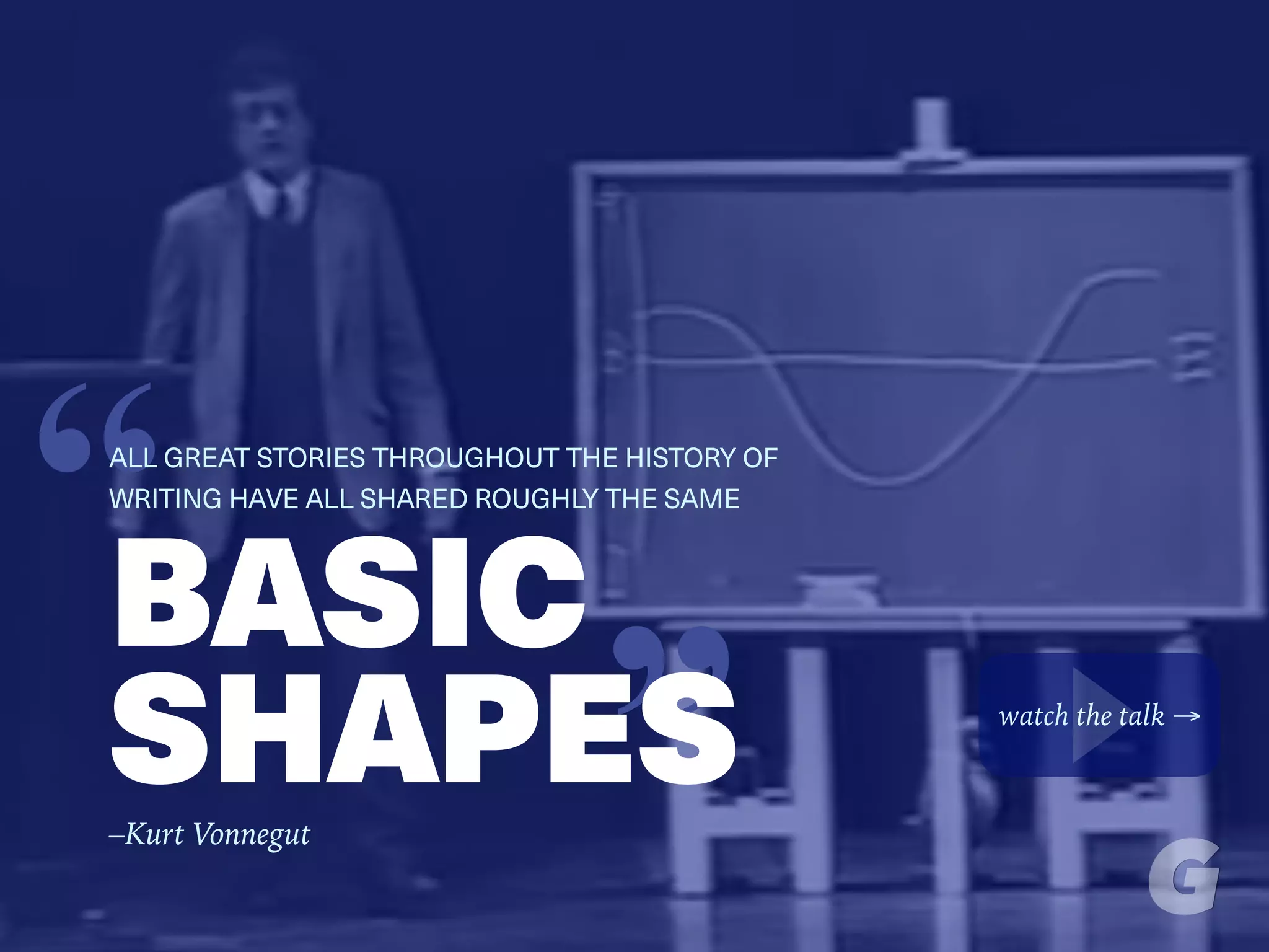 “BASIC
SHAPES
“ALL GREAT STORIES THROUGHOUT THE HISTORY OF
WRITING HAVE ALL SHARED ROUGHLY THE SAME
watch the talk →
–Kurt Vonnegut
 