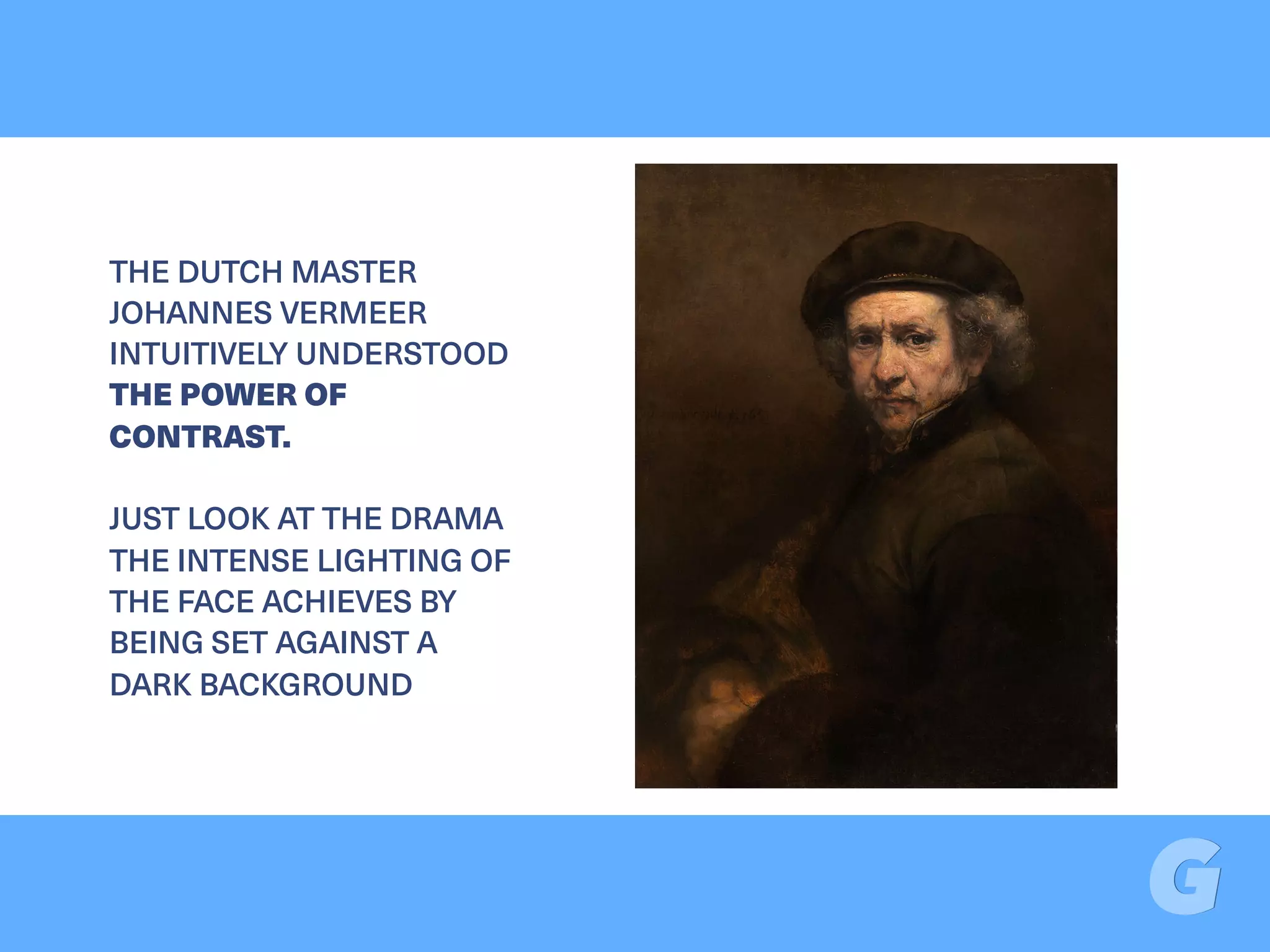 THE DUTCH MASTER
JOHANNES VERMEER
INTUITIVELY UNDERSTOOD
THE POWER OF
CONTRAST.
JUST LOOK AT THE DRAMA
THE INTENSE LIGHTING OF
THE FACE ACHIEVES BY
BEING SET AGAINST A
DARK BACKGROUND
 