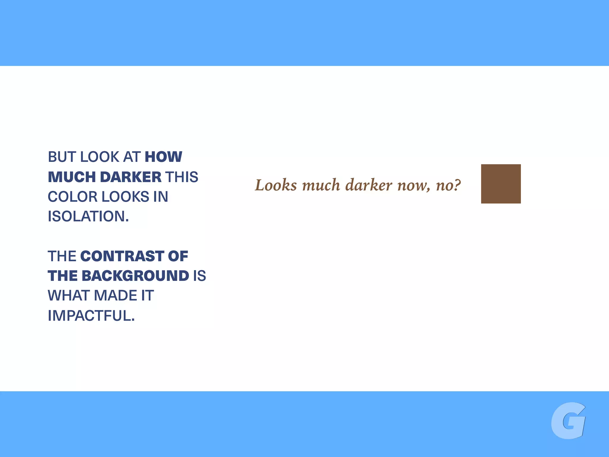 BUT LOOK AT HOW
MUCH DARKER THIS
COLOR LOOKS IN
ISOLATION.  
 
THE CONTRAST OF
THE BACKGROUND IS
WHAT MADE IT
IMPACTFUL.
Looks much darker now, no?
 