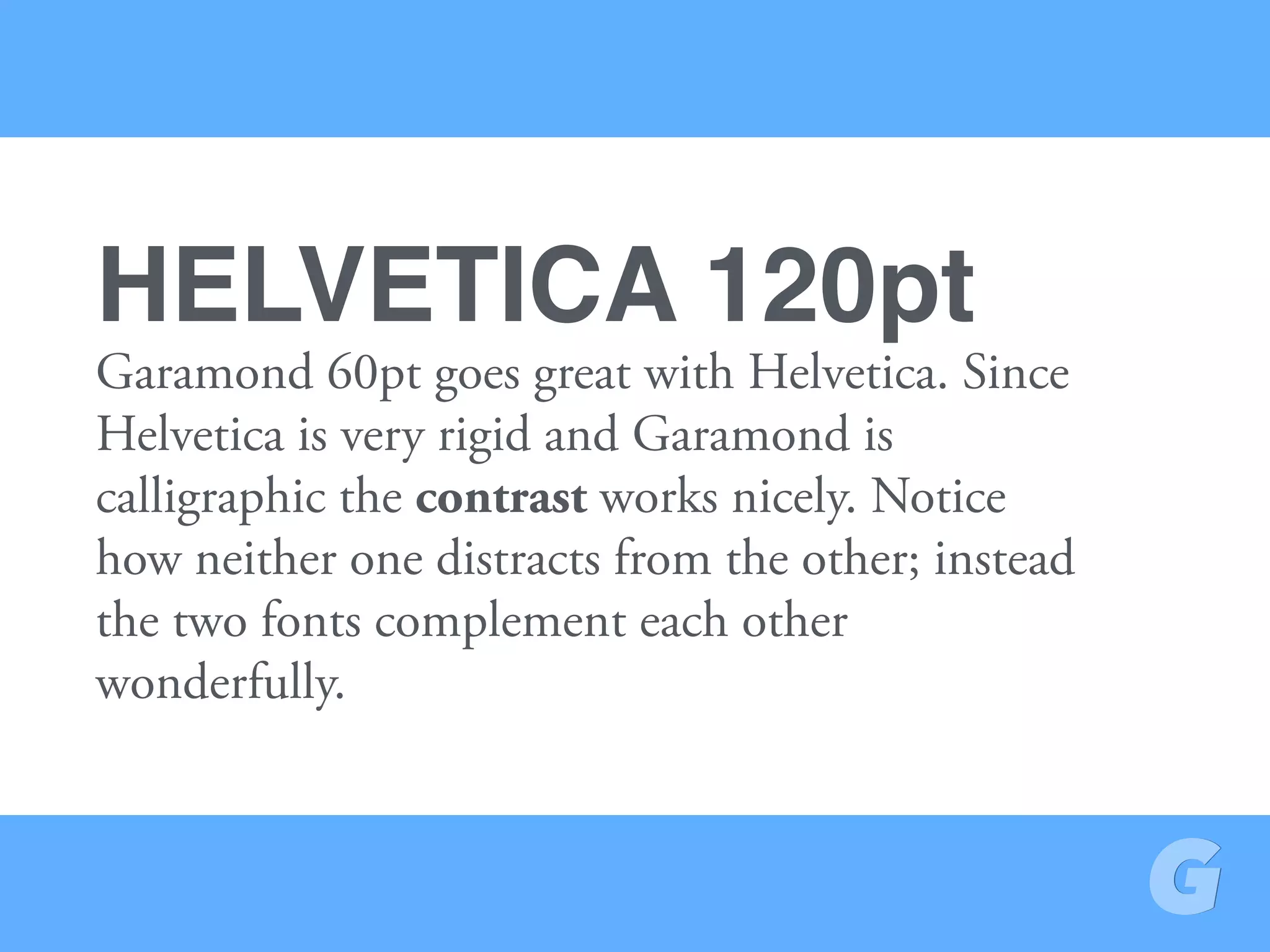 Garamond 60pt goes great with Helvetica. Since
Helvetica is very rigid and Garamond is
calligraphic the contrast works nicely. Notice
how neither one distracts from the other; instead
the two fonts complement each other
wonderfully.
HELVETICA 120pt
 