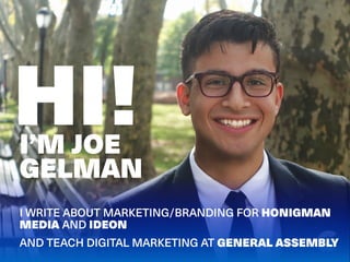 HI!
I WRITE ABOUT MARKETING/BRANDING FOR HONIGMAN
MEDIA AND IDEON
AND TEACH DIGITAL MARKETING AT GENERAL ASSEMBLY
I’M JOE
...