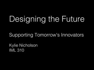 Designing the Future 
Supporting Tomorrow's Innovators 
Kylie Nicholson 
IML 310 
 