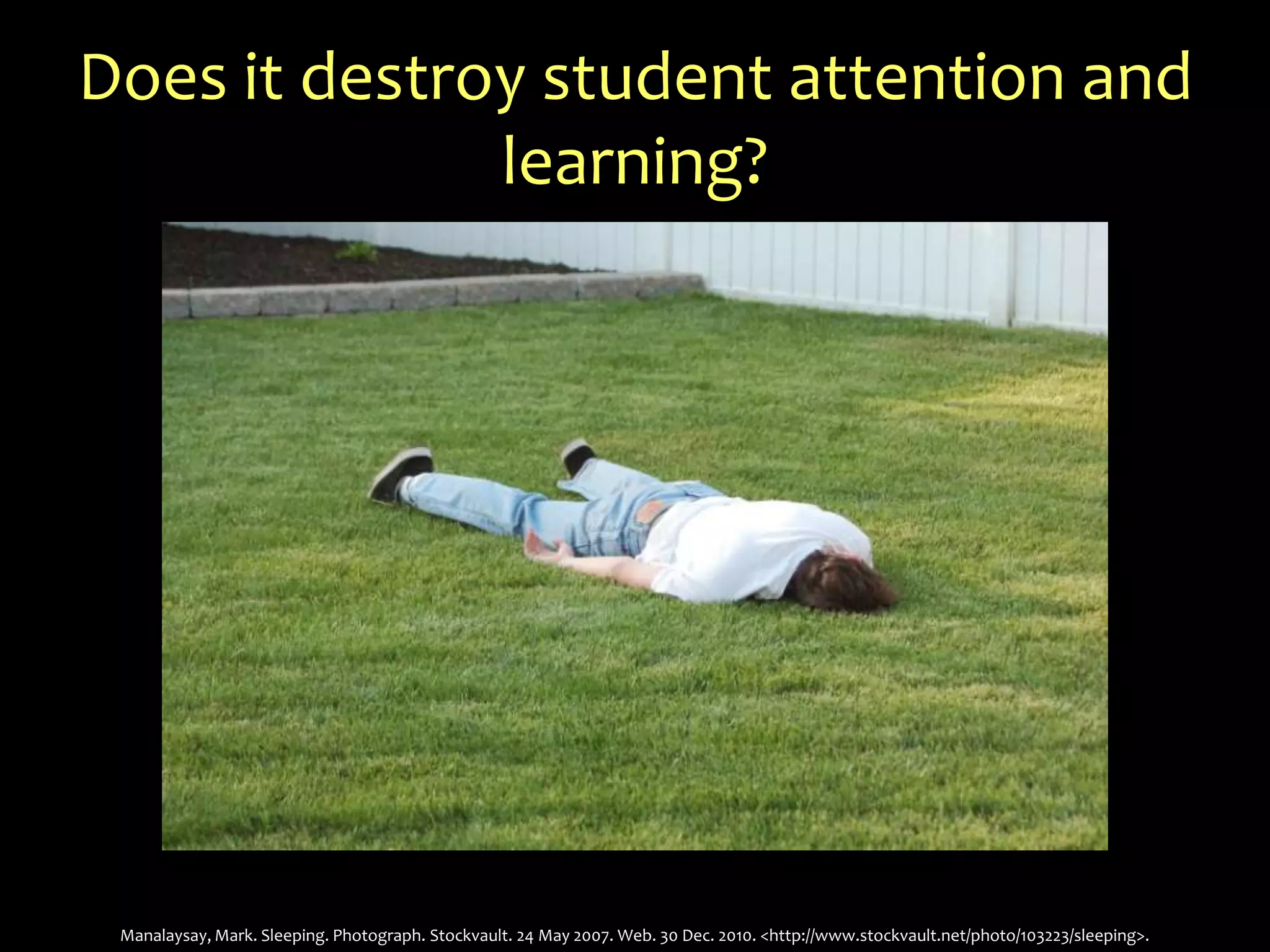 Does it destroy student attention and learning?Manalaysay, Mark. Sleeping. Photograph. Stockvault. 24 May 2007. Web. 30 Dec. 2010. <http://www.stockvault.net/photo/103223/sleeping>.