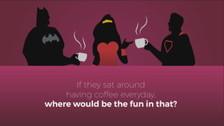 If they sat around
having coffee everyday,
where would be the fun in that?
 