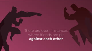 There are even instances
where friends are pit
against each other
 