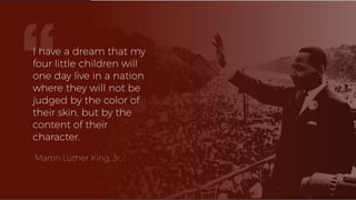 I have a dream that my
four little children will
one day live in a nation
where they will not be
judged by the color of
their skin, but by the
content of their
character.
Martin Luther King, Jr.
“
 