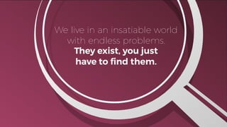 A
We live in an insatiable world
with endless problems.
They exist, you just
have to ﬁnd them.
 