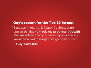 Because if you think I suck, I at least want
you to be able to track my progress through
the speech so that you know approximately
know how much longer I’m going to suck.”
”
- Guy Kawasaki
Guy’s reason for the Top 10 format:
 