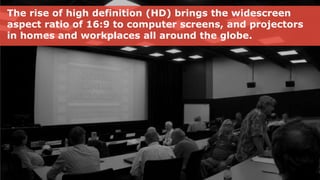 The rise of high definition (HD) brings the widescreen
aspect ratio of 16:9 to computer screens, and projectors
in homes and workplaces all around the globe.
 