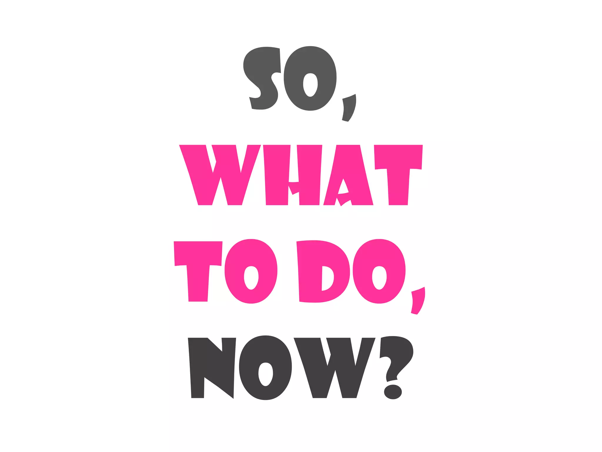 So,
What
To do,
now?
 