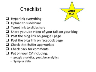Checklist
 Hyperlink everything
 Upload to slideshare
 Tweet link to slideshare
 Share youtube video of your talk on your blog
 Post the blog link on google+ page
 Post the blog link on facebook page
 Check that Buffer app worked
 Check back for comments
 Put on your CV including:
- google analytics, youtube analytics
- Symplur data
AFTER
TALK
 