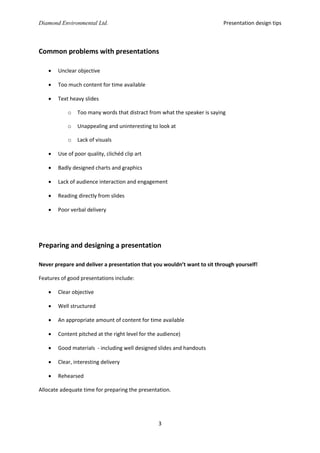 Presentation design tips

Diamond Environmental Ltd.

Common problems with presentations


Unclear objective



Too much content for time available



Text heavy slides
o

Too many words that distract from what the speaker is saying

o

Unappealing and uninteresting to look at

o

Lack of visuals



Use of poor quality, clichéd clip art



Badly designed charts and graphics



Lack of audience interaction and engagement



Reading directly from slides



Poor verbal delivery

Preparing and designing a presentation
Never prepare and deliver a presentation that you wouldn’t want to sit through yourself!
Features of good presentations include:


Clear objective



Well structured



An appropriate amount of content for time available



Content pitched at the right level for the audience)



Good materials - including well designed slides and handouts



Clear, interesting delivery



Rehearsed

Allocate adequate time for preparing the presentation.

3

 