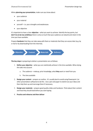 Presentation design tips

Diamond Environmental Ltd.
When planning your presentation, make sure you know about:


your audience



your material



yourself – i.e. your strengths and weaknesses



your objective

It’s important to have a clear objective – what you want to achieve. Identify the key points, but
don’t try to be too ambitious there is only so much that your audience can absorb and retain in the
time you have available.
Prepare handouts that they can take away with them or materials that they can access later (e.g. by
e-mail or by downloading from the Internet).

The key steps in preparing to deliver a presentation are as follows:
1. Define your objective – what you can realistically achieve in the time available. When doing
this take into account
a. The audience – makeup, prior knowledge, what they want or need from you
b. The time available
2. Design your content – prepare an outline . It’s usually best to avoid using Powerpoint (or
other presentation software) to do this. Use a pen and paper to sketch out your ideas and
then tidy them up and rearrange them if necessary.
3. Design your materials – prepare good quality slides and handouts. Think about their content
and how they should look before you start typing
4. Practice and rehearse and then deliver

4

 