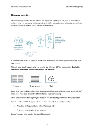 Presentation design tips

Diamond Environmental Ltd.

Designing materials
The materials you use for the presentation are important. Good visual aids, such as slides, should
enhance what you are saying. Well designed handouts for your audience to take away can reinforce
what you have said and help you to achieve your objectives.

It isn’t always necessary to use slides. Think about whether an alternative approach would be more
appropriate.
Slides, if used, should support what you have to say – they are NOT the presentation. Good slides
are usually meaningless on their own without the presenter.

Good slides don’t make good handouts. Slides designed for use as handouts are too wordy and don’t
make good visual aids. They distract from what the presenter is saying.
Think carefully about the design of your materials and devote adequate time to their preparation.
Too often sides are NOT designed with the audience in mind. They are often used as


An outline of the presentation rather than visual aids



A script or teleprompter for the presenter

Both of these are poor practice that should be avoided.

5

 