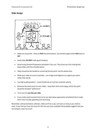 Presentation design tips

Diamond Environmental Ltd.

Slide design



Slides are visual aids – they are NOT the presentation, but should support what YOU have to
SAY



Good slides DO NOT make good handouts



Avoid using standard Powerpoint templates if you can. They drive you into creating text
heavy slides with lists of bullet points



Slides should be like headlines containing the key point, not the whole story



Make your slides as visual as possible – use images and diagrams to support your point
rather than words



Use high quality graphics – avoid clichéd clip art and low resolution photos



Minimise the word count on your slides – keep them short and snappy and to the point.
Avoid the dreaded “slideument”



Try to aim for one idea per slide.



If you really need to present lists try to use alternative approaches to bulleted lists to make
them more visually appealing and interesting

Remember, with presentation software, slides are free so you can have as many as you need or
want. If you find you have too many for the time you have available that probably suggests that you
are trying to cover too much.

6

 