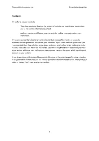 Presentation design tips

Diamond Environmental Ltd.

Handouts
It’s useful to provide handouts



They allow you to cut down on the amount of material you cover in your presentation
and so not commit information overload



Audience members will have a concrete reminder making your presentation more
memorable.

It’s become standard practice for presenters to distribute copies of their slides as handouts.
However, well designed slides don’t make good handouts. If your slides are bullet-point slides (not
recommended) then they will often be cut-down sentences which will no longer make sense to the
reader a week later. And if they are visual slides (recommended) then they’re also unlikely to make
sense without additional text. For handouts try to prepare a written document which highlights and
expands on your content.
If you do want to provide copies of Powerpoint slides, one of the easiest ways of creating a handout
is to type the text of the handout in the “Notes” pane of the PowerPoint edit screen. Then print your
slides as “Notes”. You’ll have an effective handout.

7

 
