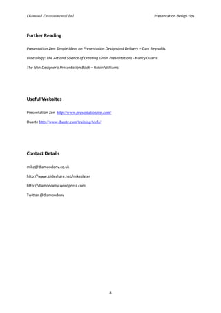 Presentation design tips

Diamond Environmental Ltd.

Further Reading
Presentation Zen: Simple Ideas on Presentation Design and Delivery – Garr Reynolds
slide:ology: The Art and Science of Creating Great Presentations - Nancy Duarte
The Non-Designer's Presentation Book – Robin Williams

Useful Websites
Presentation Zen http://www.presentationzen.com/
Duarte http://www.duarte.com/training/tools/

Contact Details
mike@diamondenv.co.uk
http://www.slideshare.net/mikeslater
http://diamondenv.wordpress.com
Twitter @diamondenv

8

 