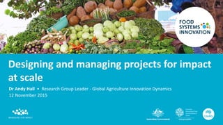 Designing and managing projects for impact
at scale
Dr Andy Hall • Research Group Leader - Global Agriculture Innovation Dynamics
12 November 2015
 