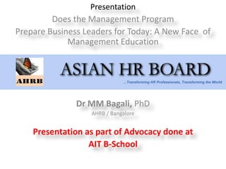 Presentation
         Does the Management Program
Prepare Business Leaders for Today: A New Face of
             Management Education




               Dr MM Bagali, PhD
                   AHRB / Bangalore


    Presentation as part of Advocacy done at
                  AIT B-School
 