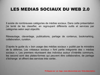 LES MEDIAS SOCIAUX DU WEB 2.0


Il existe de nombreuses catégories de médias sociaux. Dans cette présentation
j'ai tenté de les classifier, en regroupant différents outils et services par
catégories selon sept objectifs:

Réseautage, clavardage, publications, partage de contenus, bookmarking,
collaboration, curation.

D’après le guide du « bon usage des médias sociaux » publié par le ministère
de la défense, Les «réseaux sociaux » font partie intégrante des « médias
sociaux ». Les premiers réunissent des individus autour d’intérêts communs,
les second sont des plates-formes qui peuvent être collaborative, de partage
d’échange et offrent des services très variés .



                                 ? Cliquez sur un logo, vous découvrirez une fiche descriptive .
 