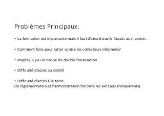 Problèmes Principaux:
• La	formation	est	importante	mais	il	faut	d’abord	ouvrir	l’accès	au	marché…
• Comment	faire	pour	lutter	contre	les	collecteurs	informels?
• Impôts,	il	y	a	un	risque	de	double	fiscalisation…
• Difficulté	d’accès	au	crédit!
• Difficulté	d’accès	à	la	terre	
(la	règlementation	et	l’administration	foncière	ne	sont	pas	transparents)
 