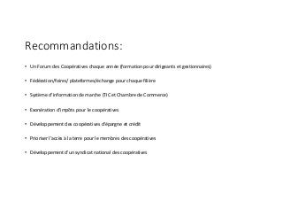 Recommandations:
• Un	Forum	des	Coopératives	chaque	année	(formation	pour	dirigeants	et	gestionnaires)
• Fédération/foires/	plateformes/échange	pour	chaque	filière
• Système	d’information	de	marche	(TIC	et	Chambre	de	Commerce)
• Exonération	d’impôts	pour	le	coopératives
• Développement	des	coopératives	d’épargne	et	crédit
• Prioriser l’accès	à	la	terre	pour	le	membres	des	coopératives
• Développement	d’un	syndicat	national	des	coopératives
 