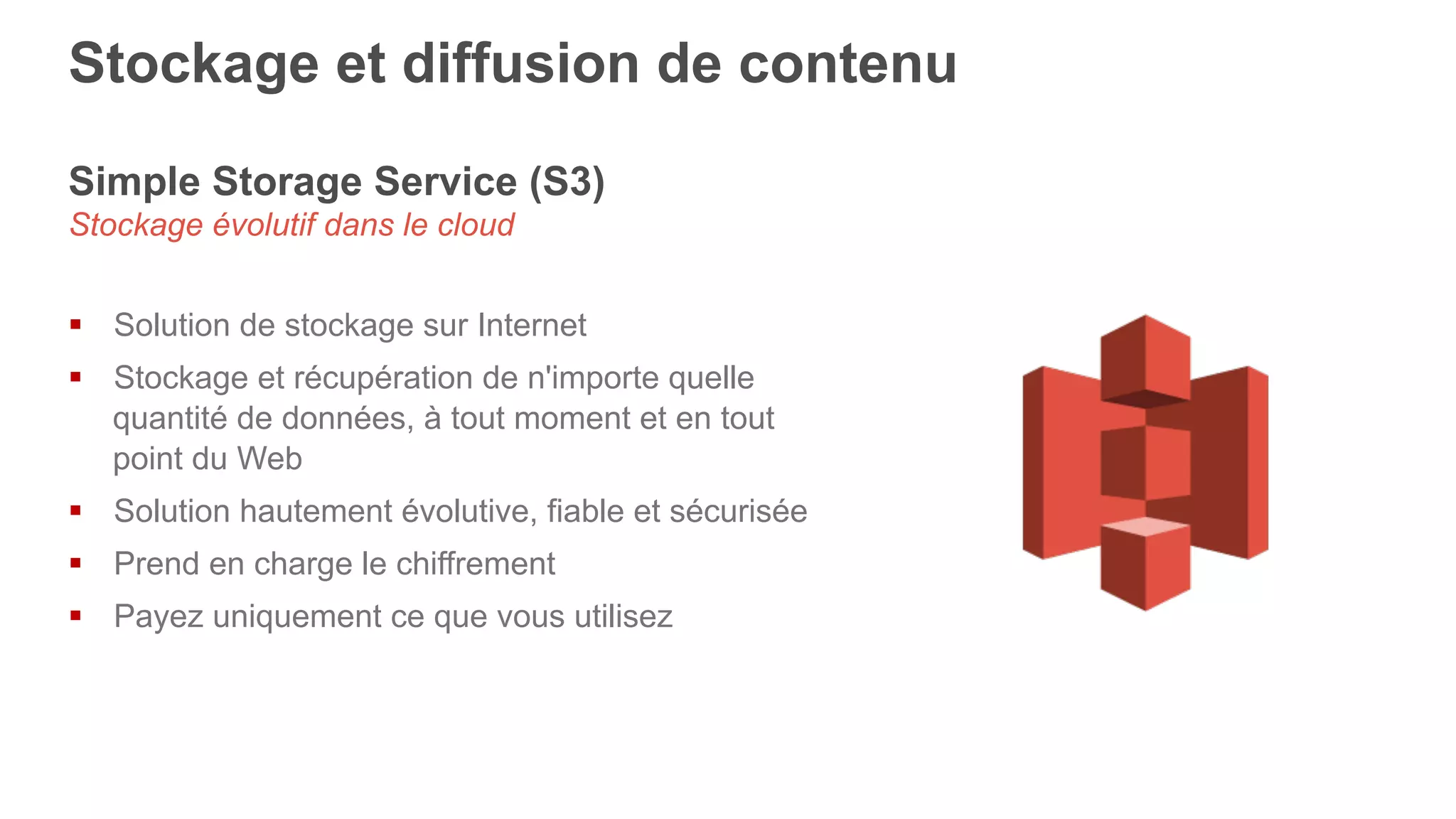 Simple Storage Service (S3)
Stockage évolutif dans le cloud
§  Solution de stockage sur Internet
§  Stockage et récupération de n'importe quelle
quantité de données, à tout moment et en tout
point du Web
§  Solution hautement évolutive, fiable et sécurisée
§  Prend en charge le chiffrement
§  Payez uniquement ce que vous utilisez
Stockage et diffusion de contenu
 