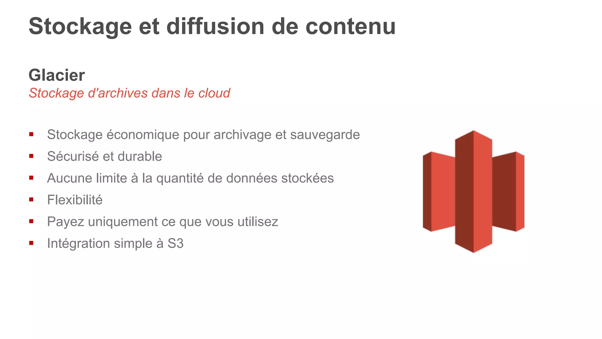 Glacier
Stockage d'archives dans le cloud
§  Stockage économique pour archivage et sauvegarde
§  Sécurisé et durable
§  Aucune limite à la quantité de données stockées
§  Flexibilité
§  Payez uniquement ce que vous utilisez
§  Intégration simple à S3
Stockage et diffusion de contenu
 