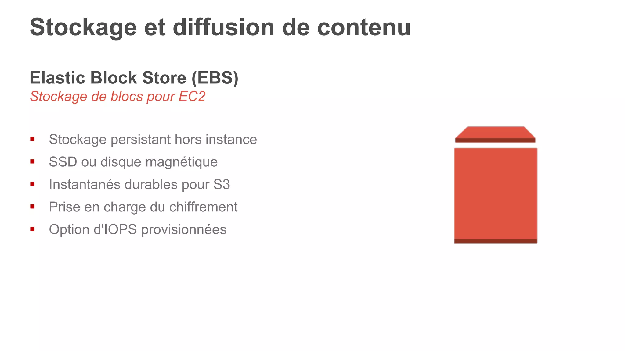 Elastic Block Store (EBS)
Stockage de blocs pour EC2
§  Stockage persistant hors instance
§  SSD ou disque magnétique
§  Instantanés durables pour S3
§  Prise en charge du chiffrement
§  Option d'IOPS provisionnées
Stockage et diffusion de contenu
 