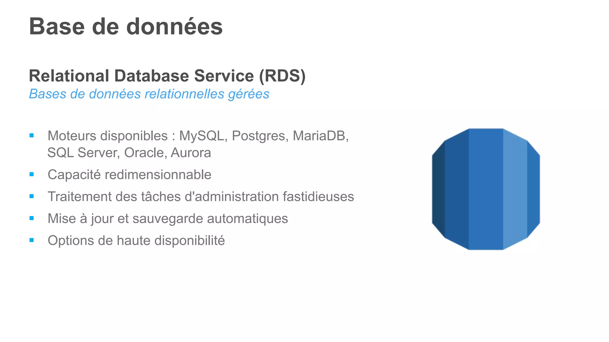 Relational Database Service (RDS)
Bases de données relationnelles gérées
§  Moteurs disponibles : MySQL, Postgres, MariaDB,
SQL Server, Oracle, Aurora
§  Capacité redimensionnable
§  Traitement des tâches d'administration fastidieuses
§  Mise à jour et sauvegarde automatiques
§  Options de haute disponibilité
Base de données
 