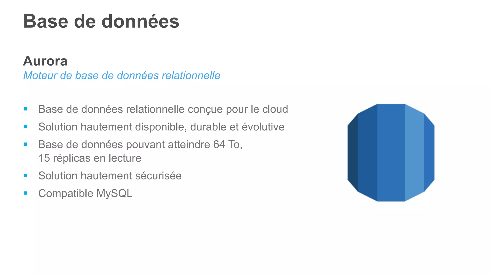Base de données
Aurora
Moteur de base de données relationnelle
§  Base de données relationnelle conçue pour le cloud
§  Solution hautement disponible, durable et évolutive
§  Base de données pouvant atteindre 64 To,
15 réplicas en lecture
§  Solution hautement sécurisée
§  Compatible MySQL
 