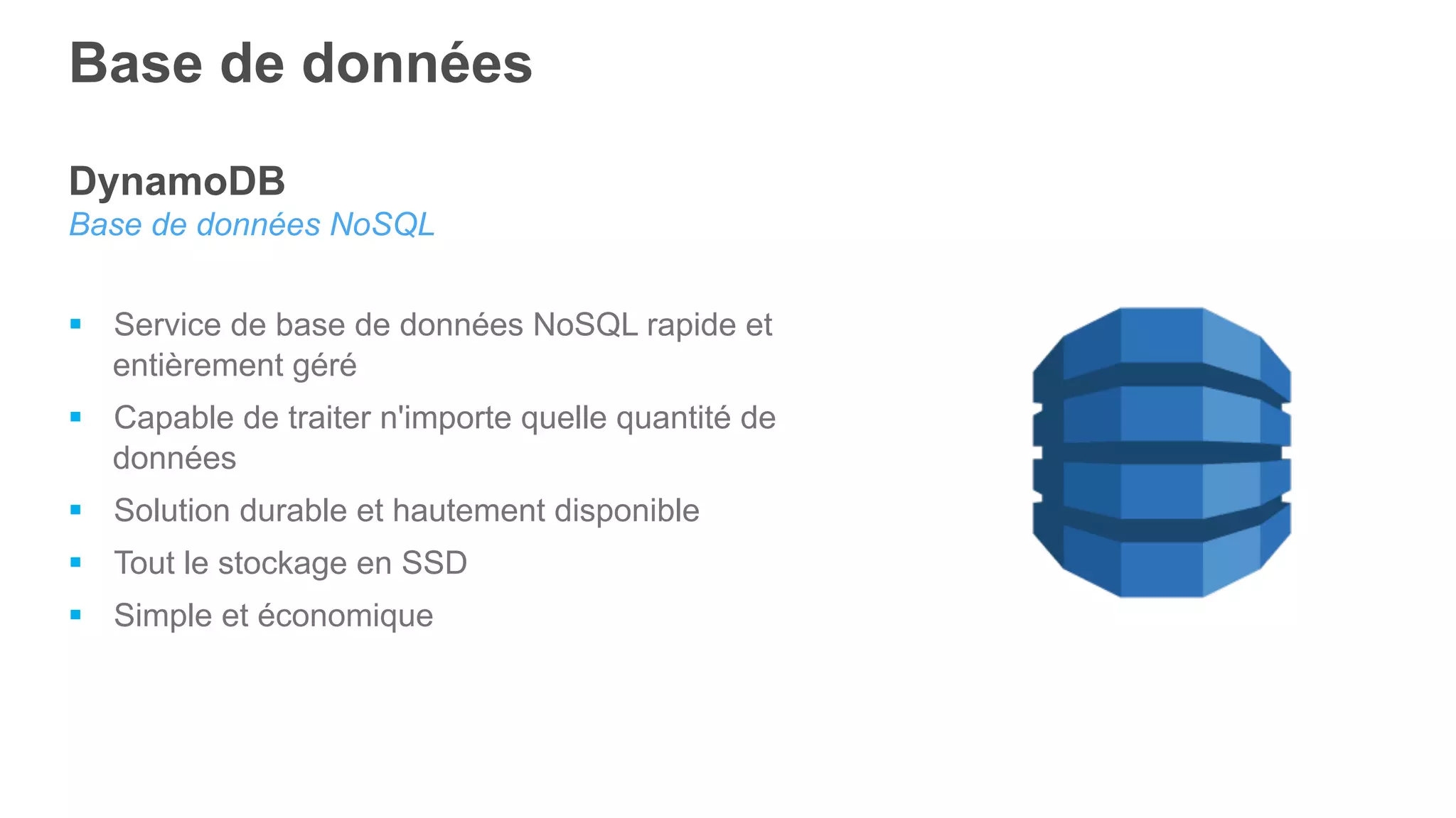 DynamoDB
Base de données NoSQL
§  Service de base de données NoSQL rapide et
entièrement géré
§  Capable de traiter n'importe quelle quantité de
données
§  Solution durable et hautement disponible
§  Tout le stockage en SSD
§  Simple et économique
Base de données
 