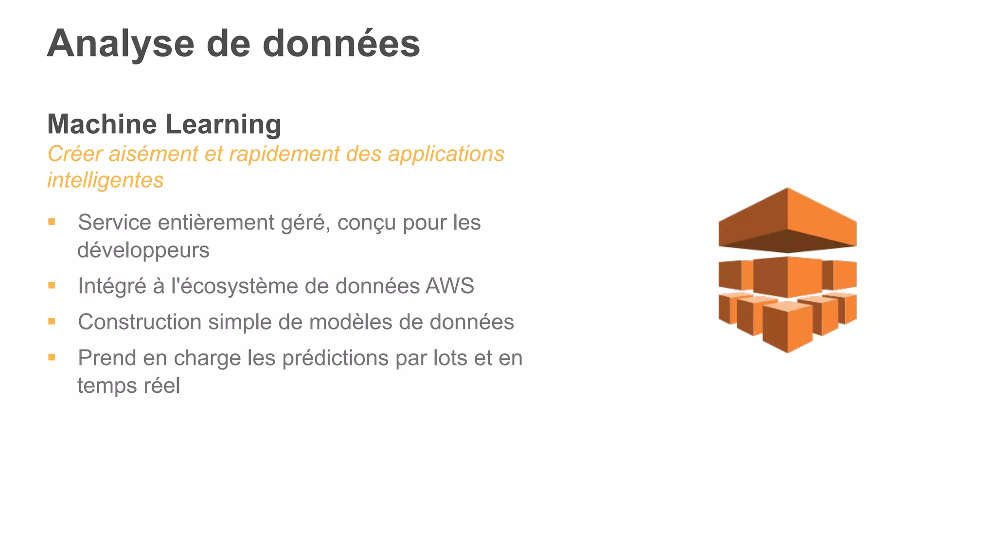 Machine Learning
Créer aisément et rapidement des applications
intelligentes
§  Service entièrement géré, conçu pour les
développeurs
§  Intégré à l'écosystème de données AWS
§  Construction simple de modèles de données
§  Prend en charge les prédictions par lots et en
temps réel
Analyse de données
 