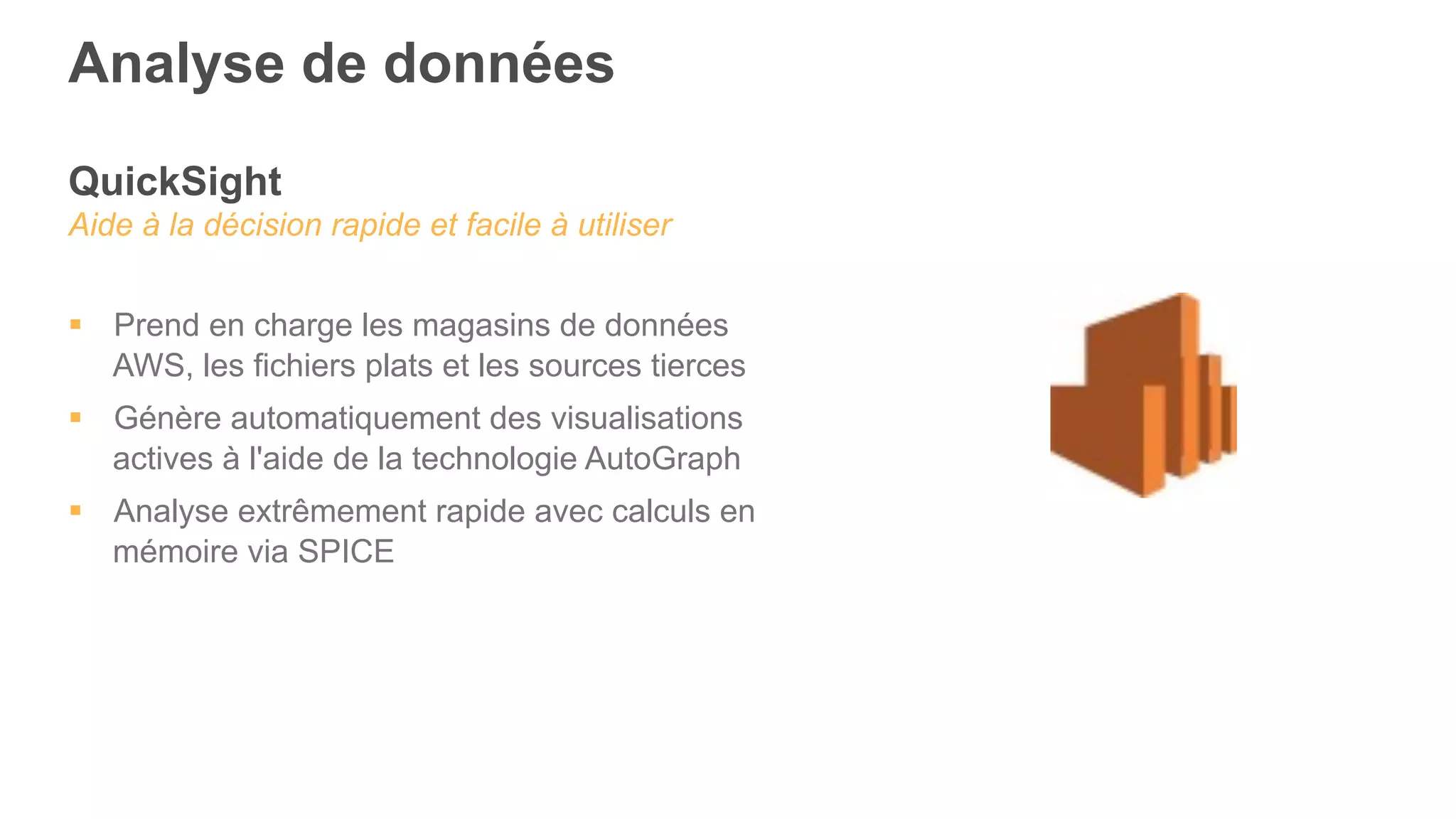 QuickSight
Aide à la décision rapide et facile à utiliser
§  Prend en charge les magasins de données
AWS, les fichiers plats et les sources tierces
§  Génère automatiquement des visualisations
actives à l'aide de la technologie AutoGraph
§  Analyse extrêmement rapide avec calculs en
mémoire via SPICE
Analyse de données
 