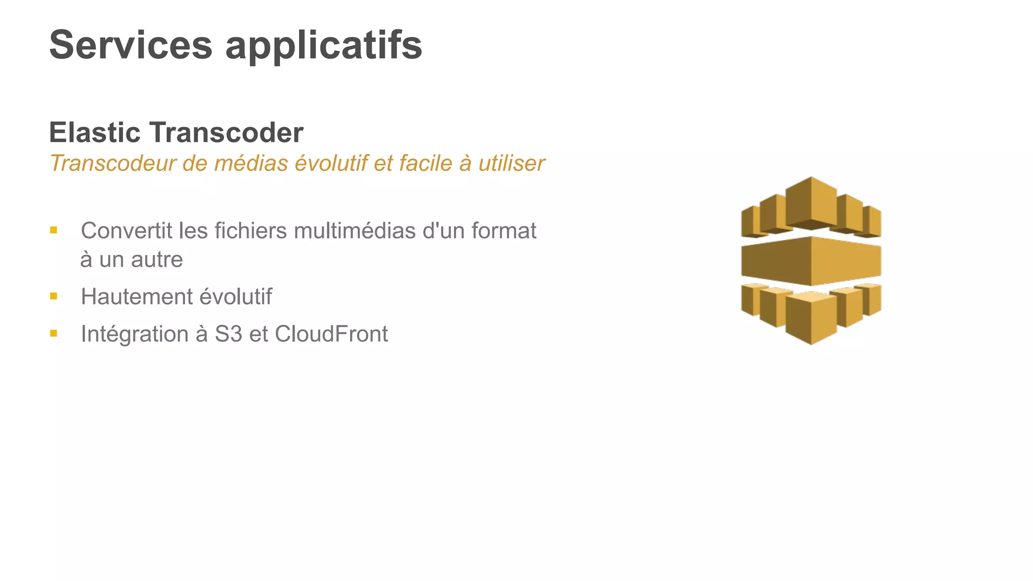Services applicatifs
Elastic Transcoder
Transcodeur de médias évolutif et facile à utiliser
§  Convertit les fichiers multimédias d'un format
à un autre
§  Hautement évolutif
§  Intégration à S3 et CloudFront
 