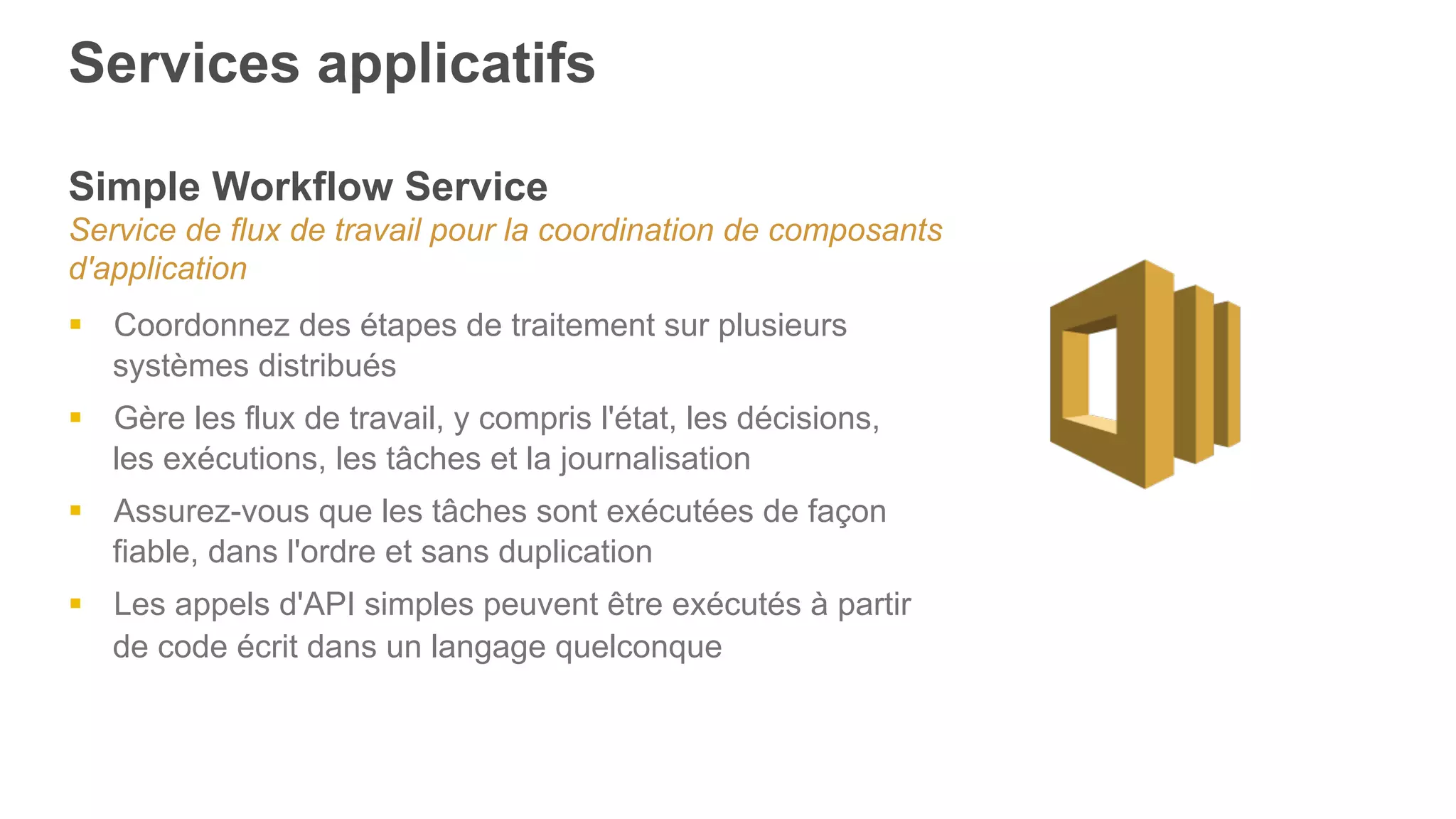 Services applicatifs
Simple Workflow Service
Service de flux de travail pour la coordination de composants
d'application
§  Coordonnez des étapes de traitement sur plusieurs
systèmes distribués
§  Gère les flux de travail, y compris l'état, les décisions,
les exécutions, les tâches et la journalisation
§  Assurez-vous que les tâches sont exécutées de façon
fiable, dans l'ordre et sans duplication
§  Les appels d'API simples peuvent être exécutés à partir
de code écrit dans un langage quelconque
 