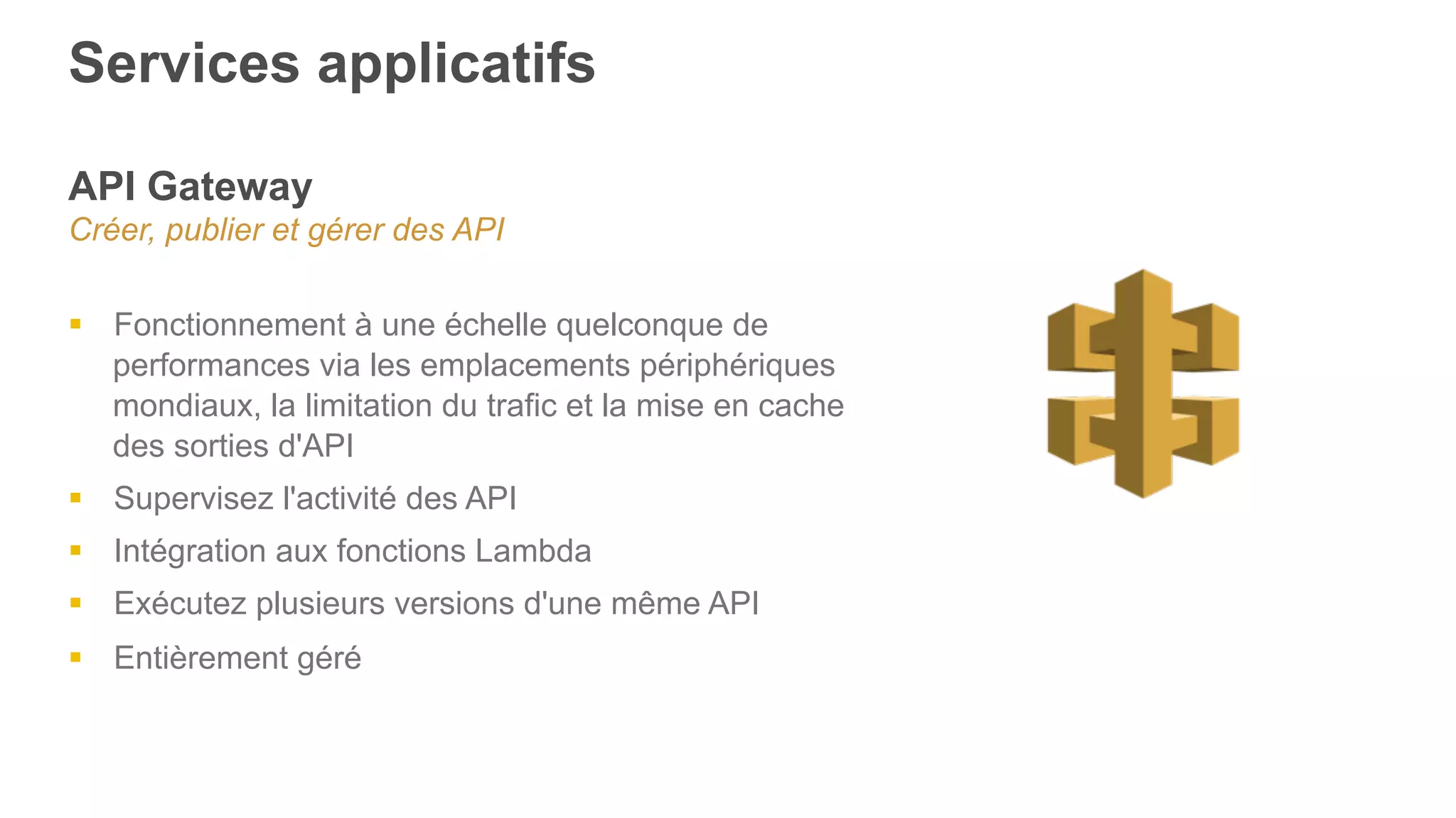 Services applicatifs
API Gateway
Créer, publier et gérer des API
§  Fonctionnement à une échelle quelconque de
performances via les emplacements périphériques
mondiaux, la limitation du trafic et la mise en cache
des sorties d'API
§  Supervisez l'activité des API
§  Intégration aux fonctions Lambda
§  Exécutez plusieurs versions d'une même API
§  Entièrement géré
 