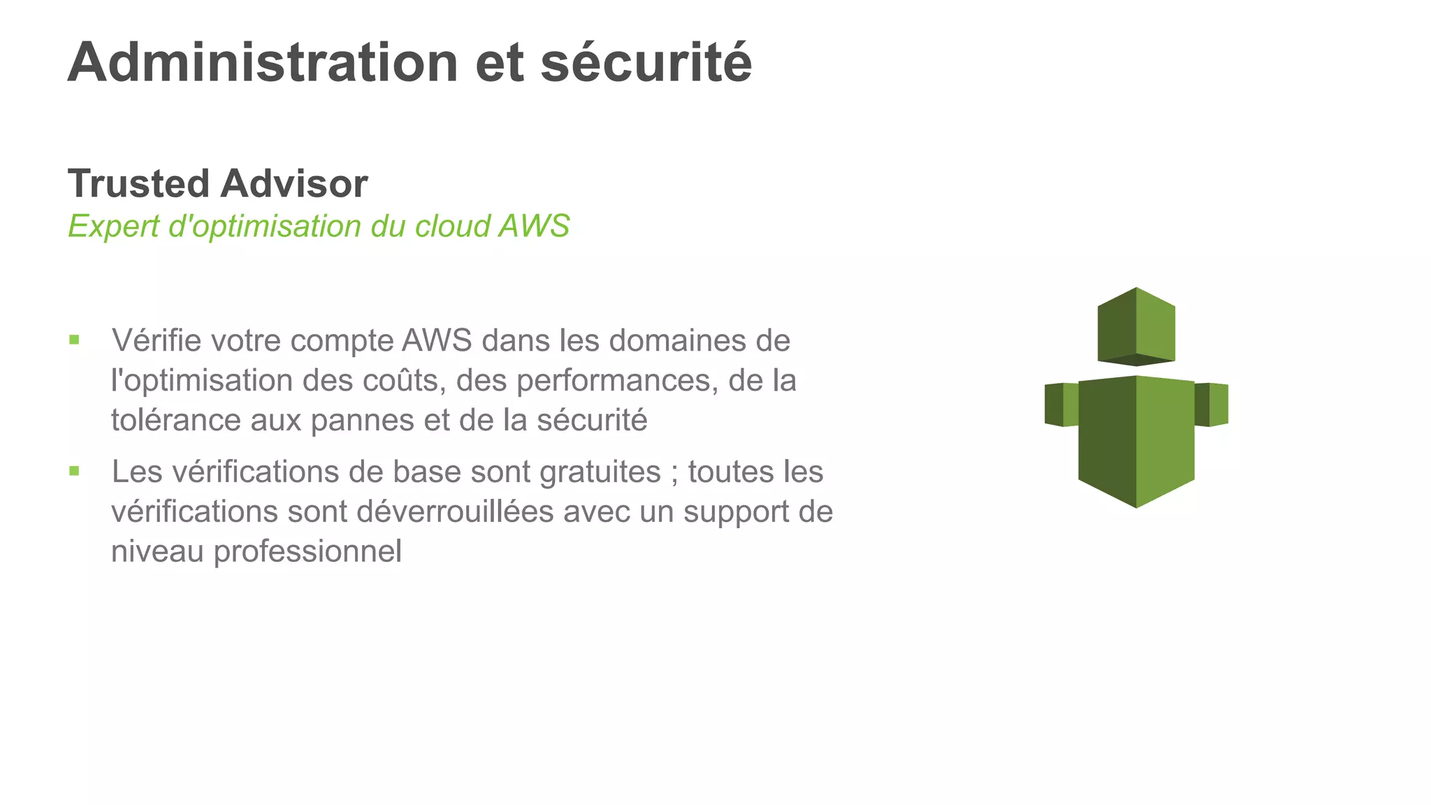 Administration et sécurité
Trusted Advisor
Expert d'optimisation du cloud AWS
§  Vérifie votre compte AWS dans les domaines de
l'optimisation des coûts, des performances, de la
tolérance aux pannes et de la sécurité
§  Les vérifications de base sont gratuites ; toutes les
vérifications sont déverrouillées avec un support de
niveau professionnel
 