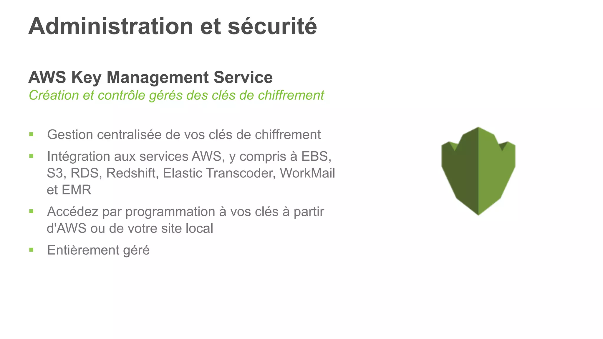 Administration et sécurité
AWS Key Management Service
Création et contrôle gérés des clés de chiffrement
§  Gestion centralisée de vos clés de chiffrement
§  Intégration aux services AWS, y compris à EBS,
S3, RDS, Redshift, Elastic Transcoder, WorkMail
et EMR
§  Accédez par programmation à vos clés à partir
d'AWS ou de votre site local
§  Entièrement géré
 