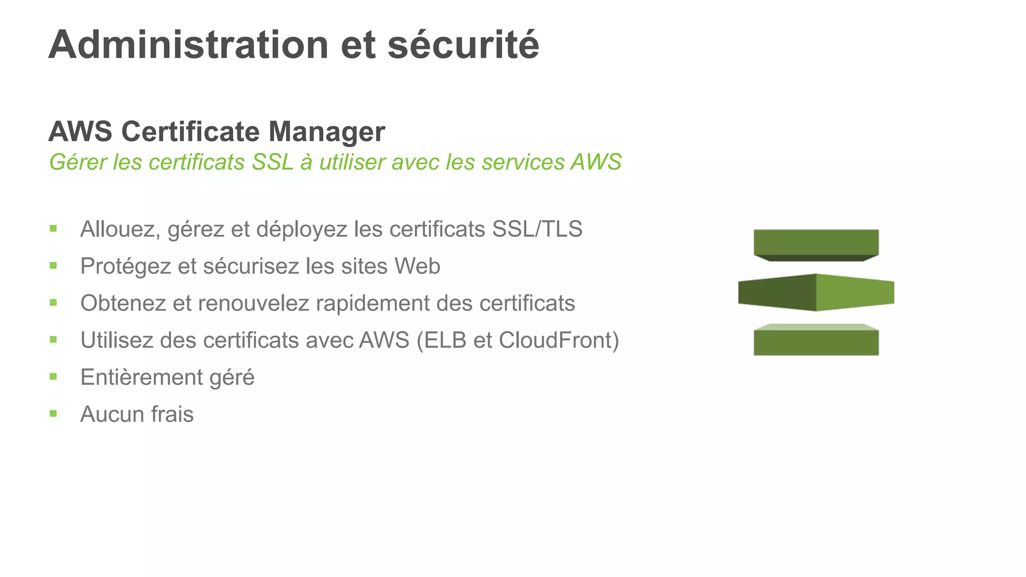 Administration et sécurité
AWS Certificate Manager
Gérer les certificats SSL à utiliser avec les services AWS
§  Allouez, gérez et déployez les certificats SSL/TLS
§  Protégez et sécurisez les sites Web
§  Obtenez et renouvelez rapidement des certificats
§  Utilisez des certificats avec AWS (ELB et CloudFront)
§  Entièrement géré
§  Aucun frais
 