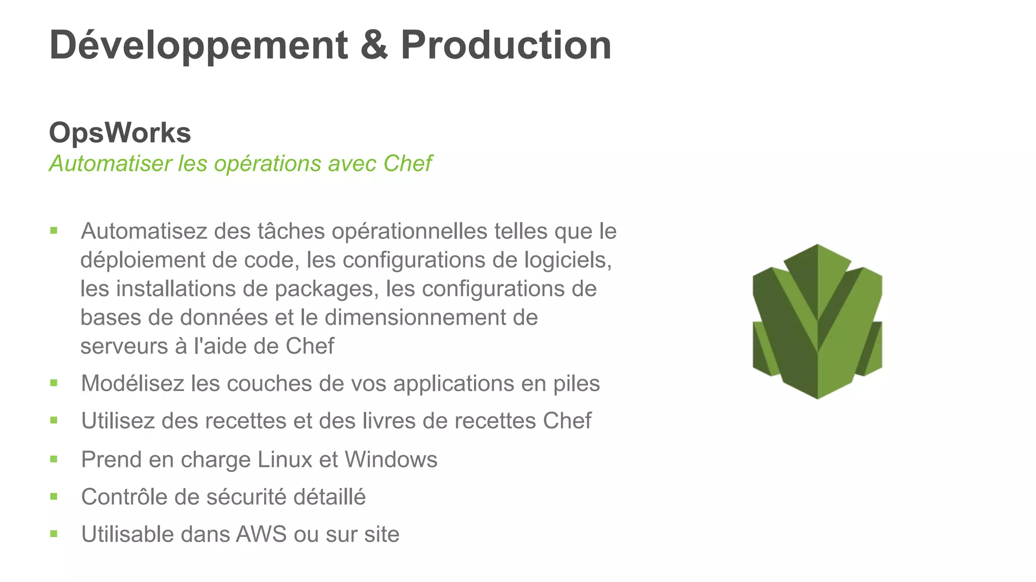 Développement & Production
OpsWorks
Automatiser les opérations avec Chef
§  Automatisez des tâches opérationnelles telles que le
déploiement de code, les configurations de logiciels,
les installations de packages, les configurations de
bases de données et le dimensionnement de
serveurs à l'aide de Chef
§  Modélisez les couches de vos applications en piles
§  Utilisez des recettes et des livres de recettes Chef
§  Prend en charge Linux et Windows
§  Contrôle de sécurité détaillé
§  Utilisable dans AWS ou sur site
 