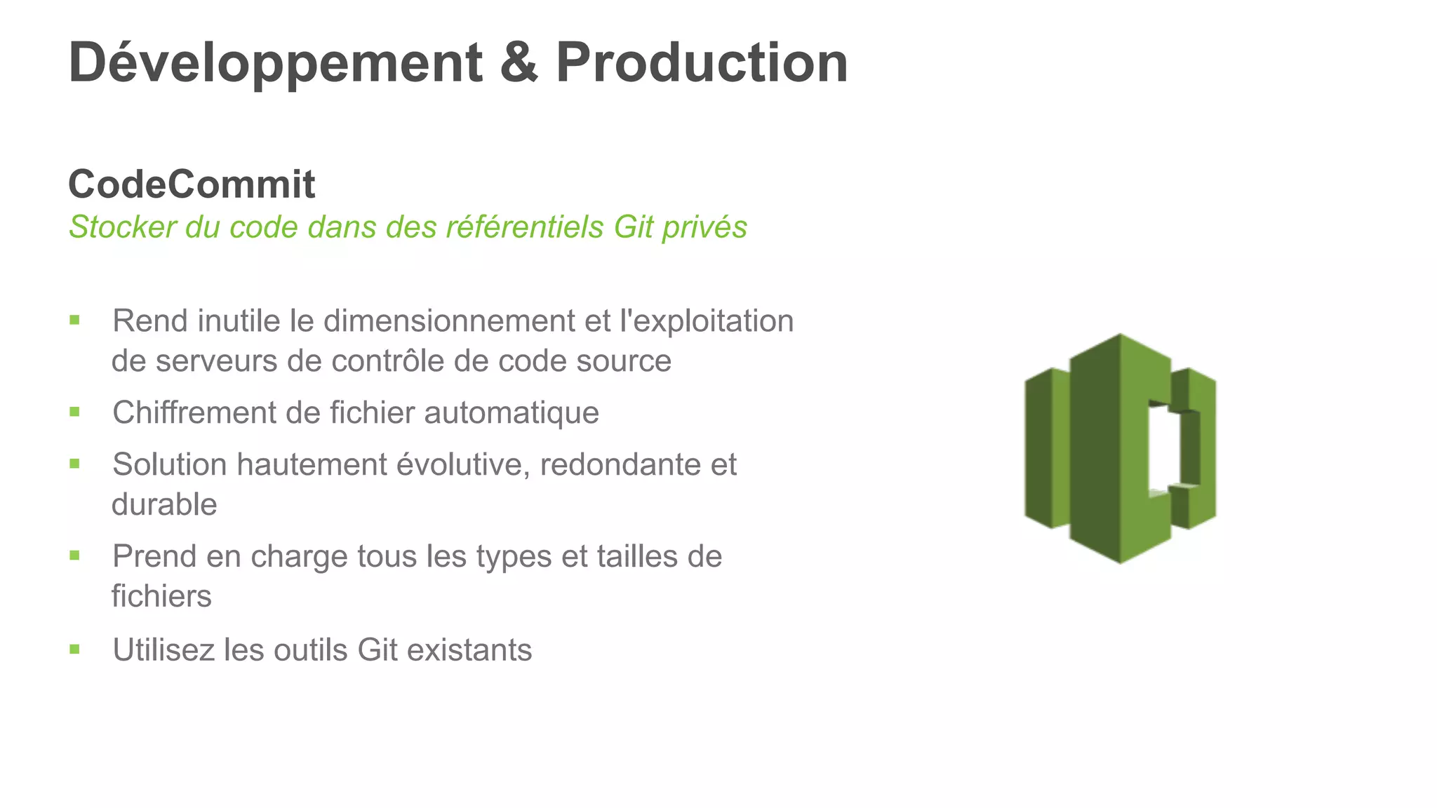Développement & Production
CodeCommit
Stocker du code dans des référentiels Git privés
§  Rend inutile le dimensionnement et l'exploitation
de serveurs de contrôle de code source
§  Chiffrement de fichier automatique
§  Solution hautement évolutive, redondante et
durable
§  Prend en charge tous les types et tailles de
fichiers
§  Utilisez les outils Git existants
 