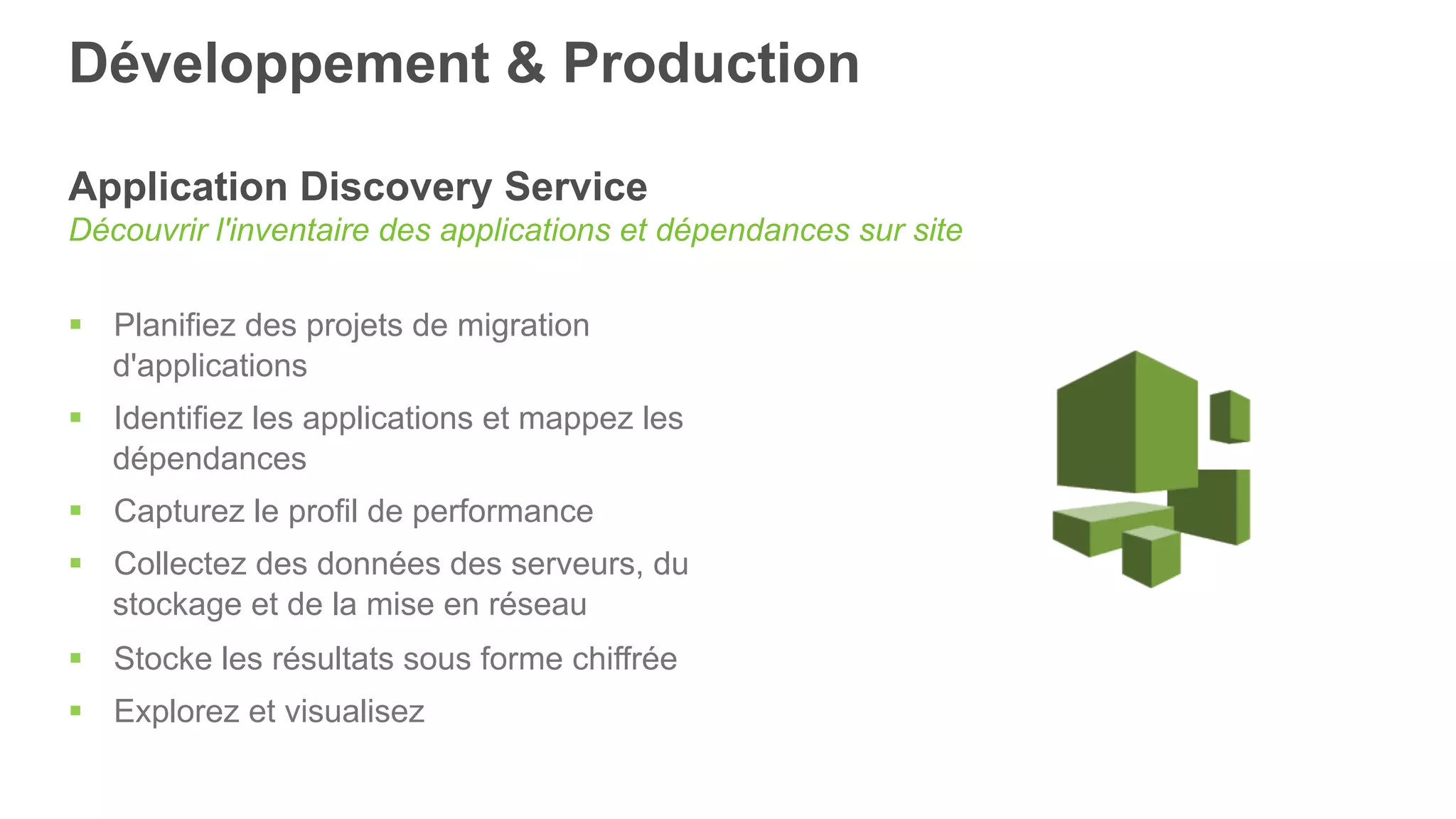 Développement & Production
Application Discovery Service
Découvrir l'inventaire des applications et dépendances sur site
§  Planifiez des projets de migration
d'applications
§  Identifiez les applications et mappez les
dépendances
§  Capturez le profil de performance
§  Collectez des données des serveurs, du
stockage et de la mise en réseau
§  Stocke les résultats sous forme chiffrée
§  Explorez et visualisez
 