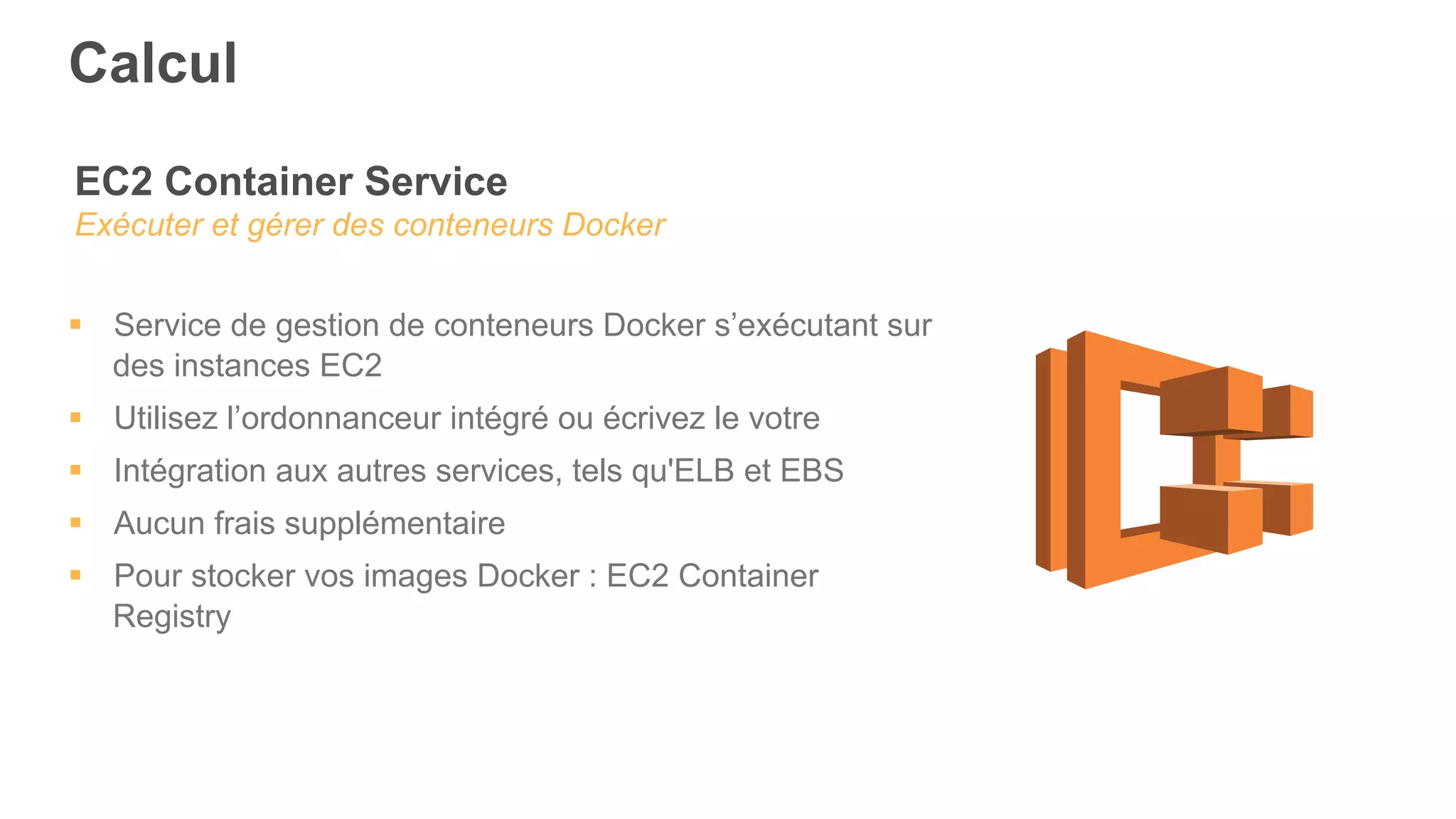EC2 Container Service
Exécuter et gérer des conteneurs Docker
§  Service de gestion de conteneurs Docker s’exécutant sur
des instances EC2
§  Utilisez l’ordonnanceur intégré ou écrivez le votre
§  Intégration aux autres services, tels qu'ELB et EBS
§  Aucun frais supplémentaire
§  Pour stocker vos images Docker : EC2 Container
Registry
Calcul
 
