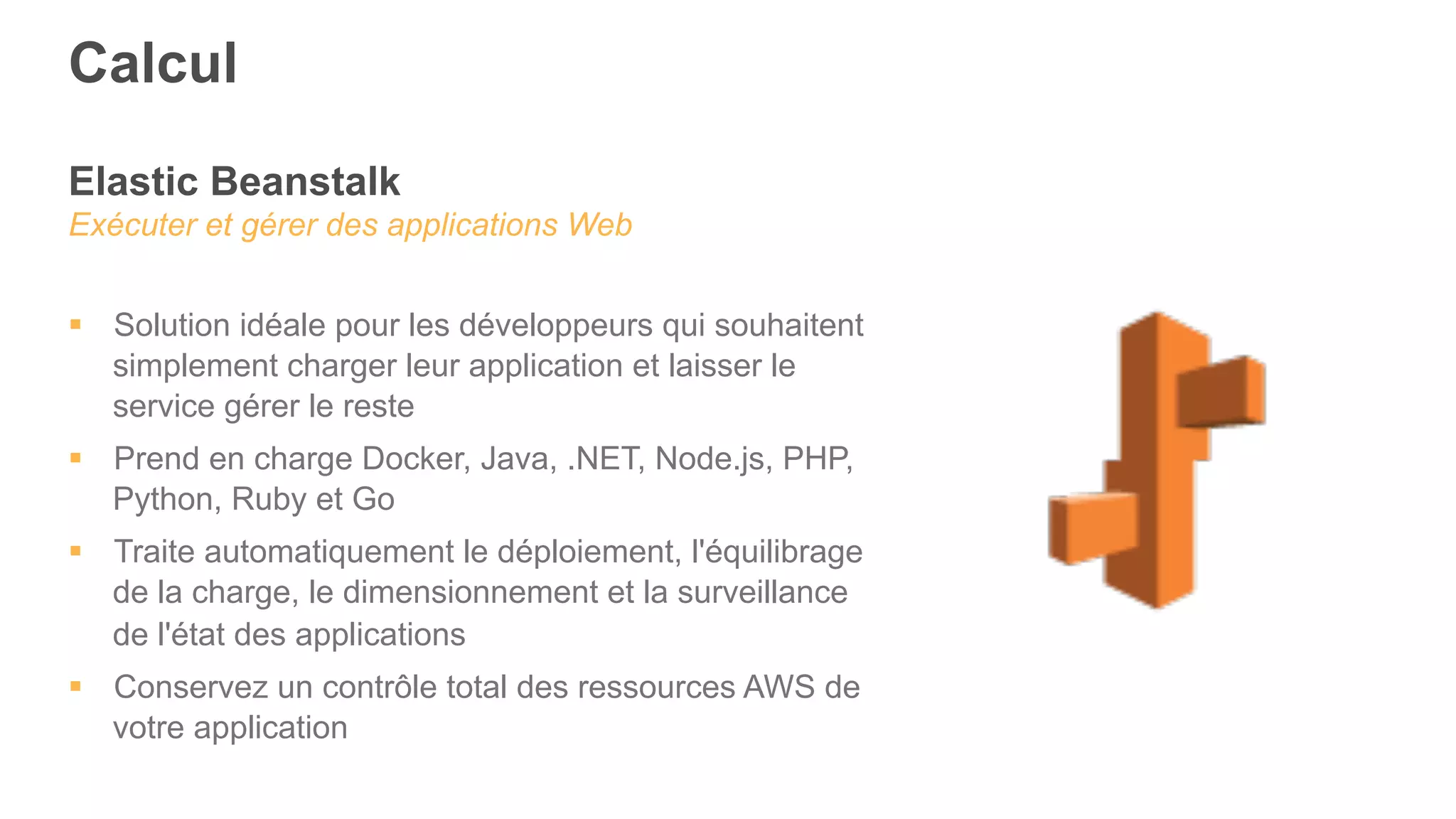 Elastic Beanstalk
Exécuter et gérer des applications Web
§  Solution idéale pour les développeurs qui souhaitent
simplement charger leur application et laisser le
service gérer le reste
§  Prend en charge Docker, Java, .NET, Node.js, PHP,
Python, Ruby et Go
§  Traite automatiquement le déploiement, l'équilibrage
de la charge, le dimensionnement et la surveillance
de l'état des applications
§  Conservez un contrôle total des ressources AWS de
votre application
Calcul
 