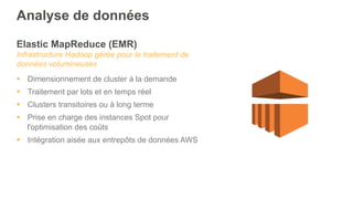 Elastic MapReduce (EMR)
Infrastructure Hadoop gérée pour le traitement de
données volumineuses
§  Dimensionnement de cluster à la demande
§  Traitement par lots et en temps réel
§  Clusters transitoires ou à long terme
§  Prise en charge des instances Spot pour
l'optimisation des coûts
§  Intégration aisée aux entrepôts de données AWS
Analyse de données
 